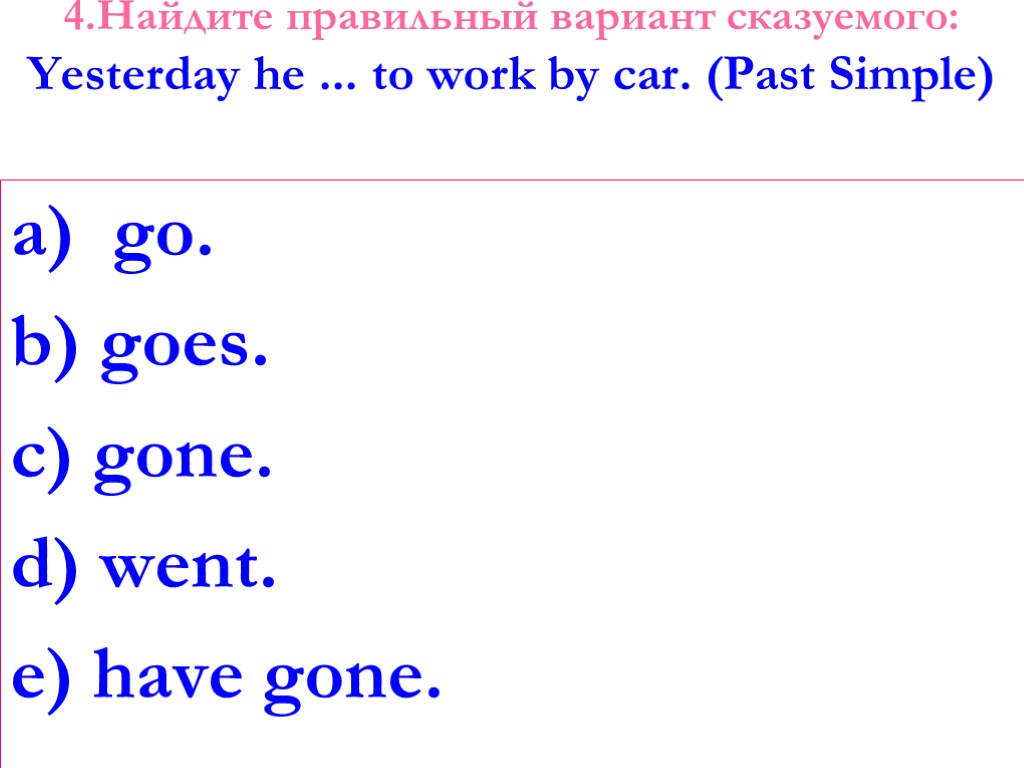 4.Найдите правильный вариант сказуемого: Yesterday he ... to work by car. (Past Simple) go.